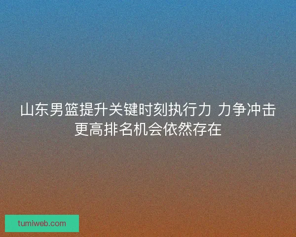 山东男篮提升关键时刻执行力 力争冲击更高排名机会依然存在 山东男篮提升关键时刻执行力 力争冲击更高排名机会依然存在