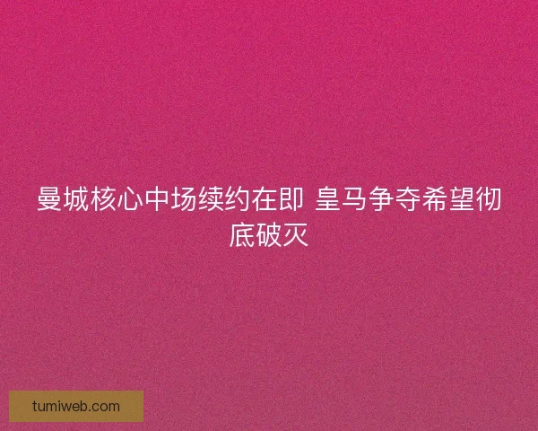 曼城核心中场续约在即 皇马争夺希望彻底破灭