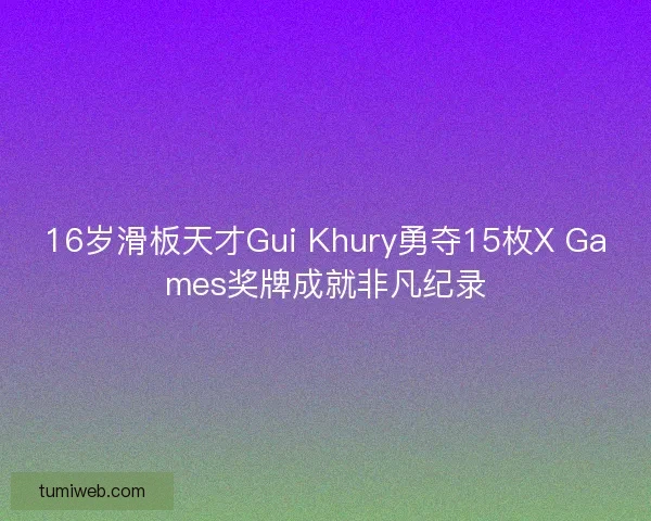 16岁滑板天才Gui Khury勇夺15枚X Games奖牌成就非凡纪录