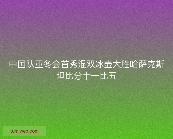 中国队亚冬会首秀混双冰壶大胜哈萨克斯坦比分十一比五 中国队亚冬会首秀混双冰壶大胜哈萨克斯坦比分十一比五