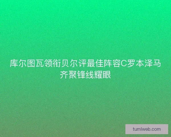 库尔图瓦领衔贝尔评最佳阵容C罗本泽马齐聚锋线耀眼