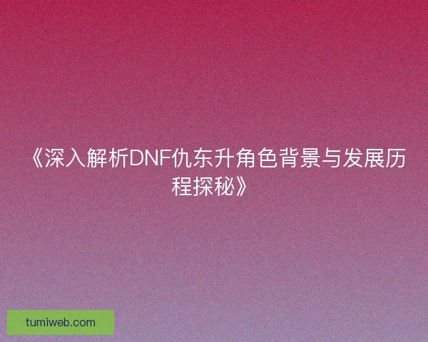 《深入解析DNF仇东升角色背景与发展历程探秘》