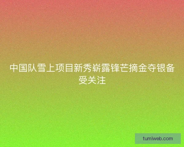 中国队雪上项目新秀崭露锋芒摘金夺银备受关注