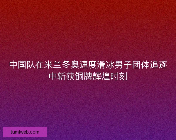 中国队在米兰冬奥速度滑冰男子团体追逐中斩获铜牌辉煌时刻
