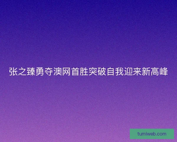 张之臻勇夺澳网首胜突破自我迎来新高峰