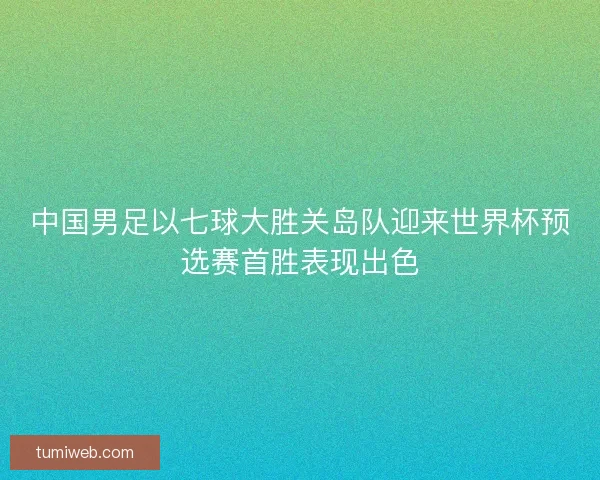 中国男足以七球大胜关岛队迎来世界杯预选赛首胜表现出色