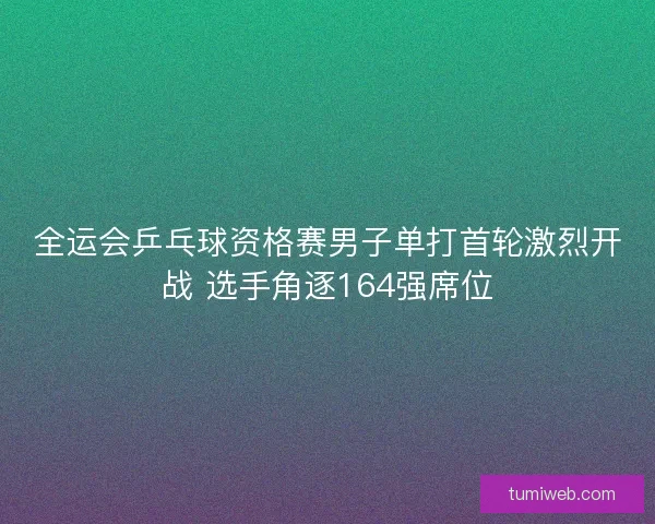 全运会乒乓球资格赛男子单打首轮激烈开战 选手角逐164强席位