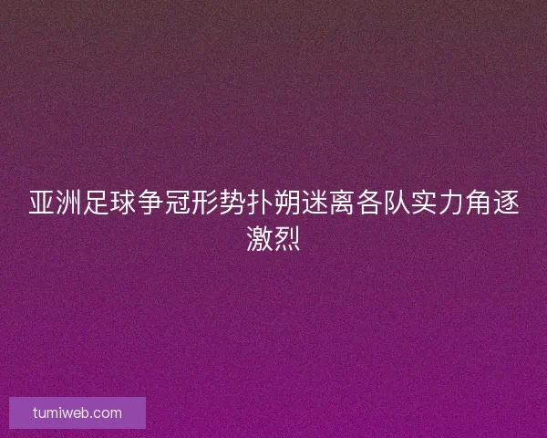 亚洲足球争冠形势扑朔迷离各队实力角逐激烈